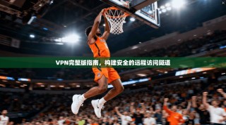 VPN完整版指南，构建安全的远程访问隧道