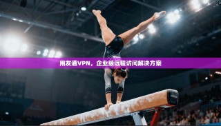 用友通VPN，企业级远程访问解决方案