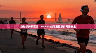 隐私保护新高度，VPN 50如何重塑您的网络安全