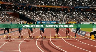 VPN与SPN的融合，构建企业级安全通信网络
