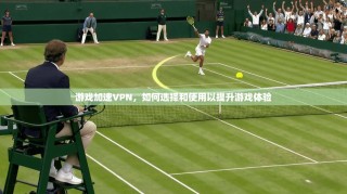 游戏加速VPN，如何选择和使用以提升游戏体验