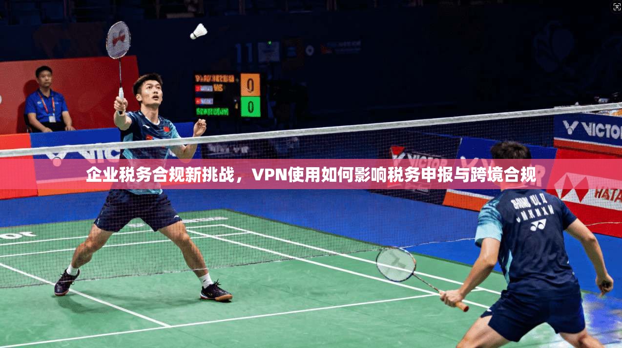 企业税务合规新挑战，VPN使用如何影响税务申报与跨境合规