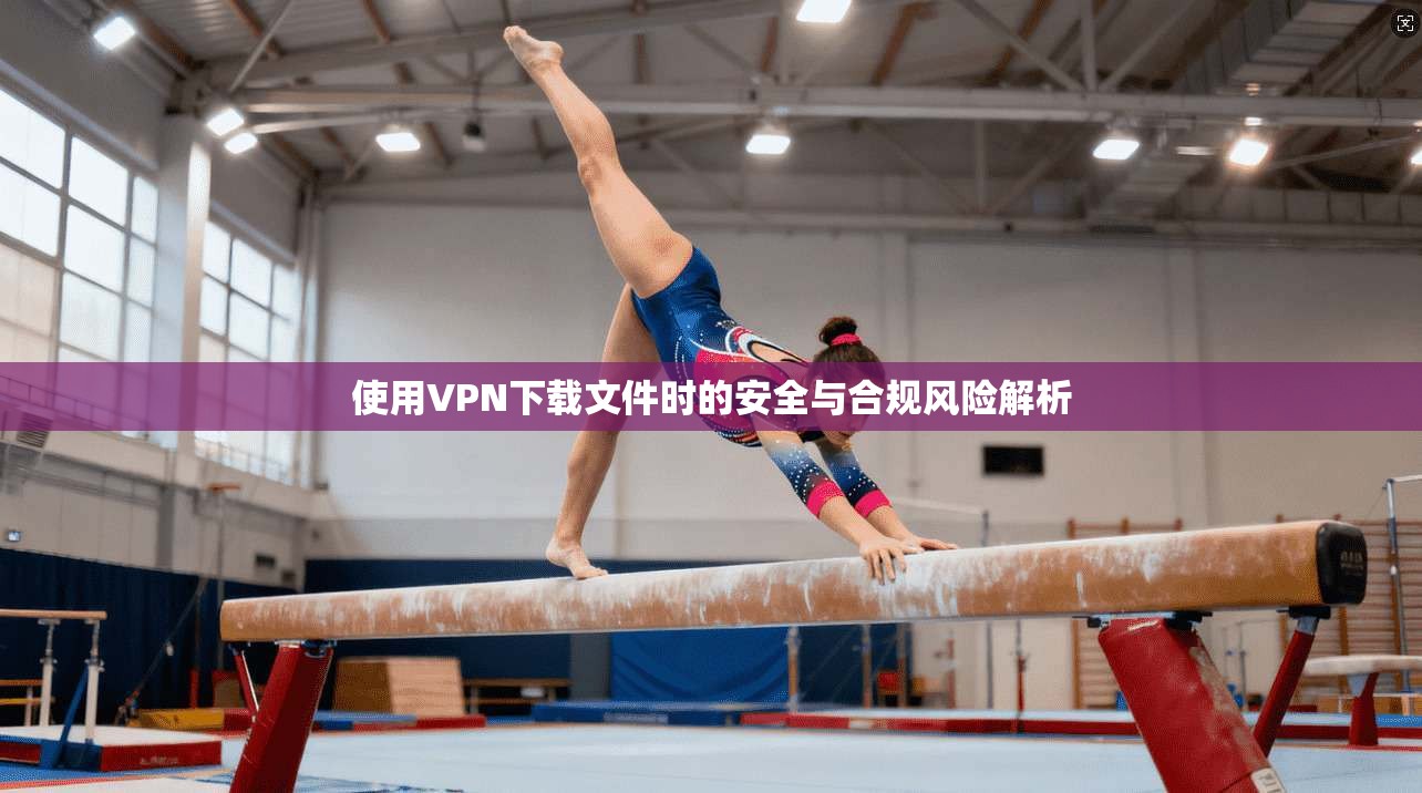 使用VPN下载文件时的安全与合规风险解析