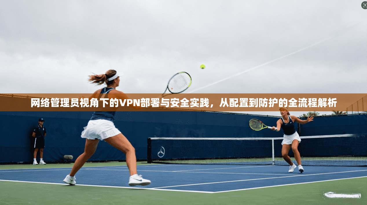 网络管理员视角下的VPN部署与安全实践，从配置到防护的全流程解析
