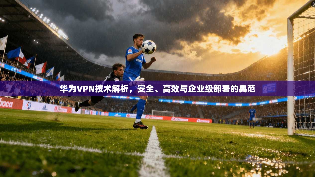 华为VPN技术解析，安全、高效与企业级部署的典范