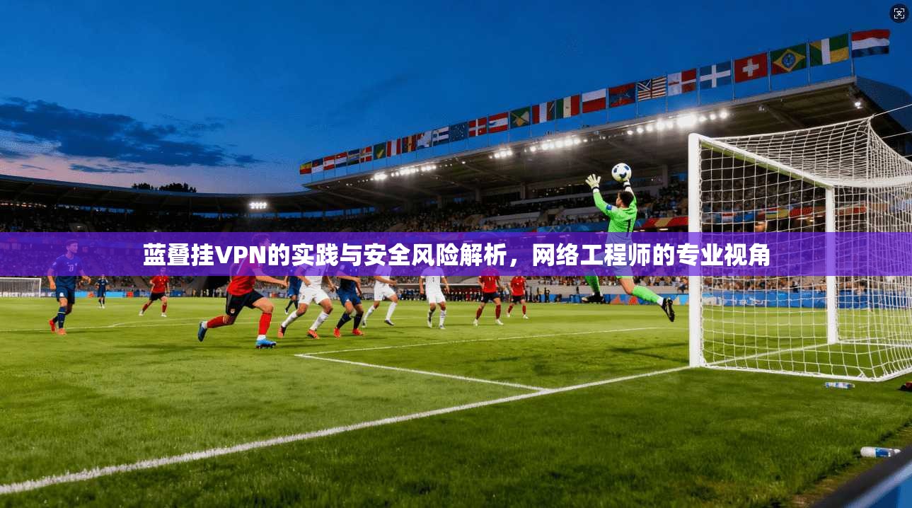 蓝叠挂VPN的实践与安全风险解析，网络工程师的专业视角