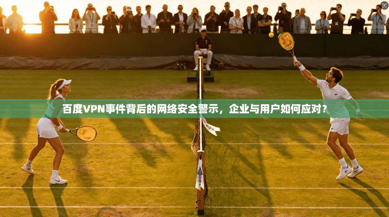百度VPN事件背后的网络安全警示，企业与用户如何应对？