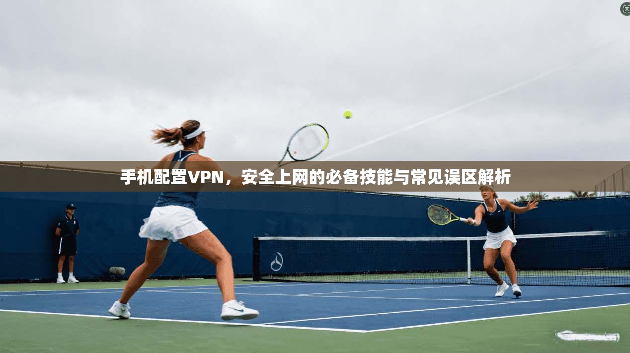 手机配置VPN，安全上网的必备技能与常见误区解析