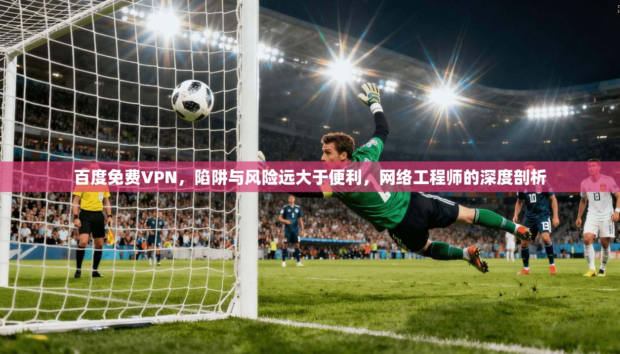百度免费VPN，陷阱与风险远大于便利，网络工程师的深度剖析