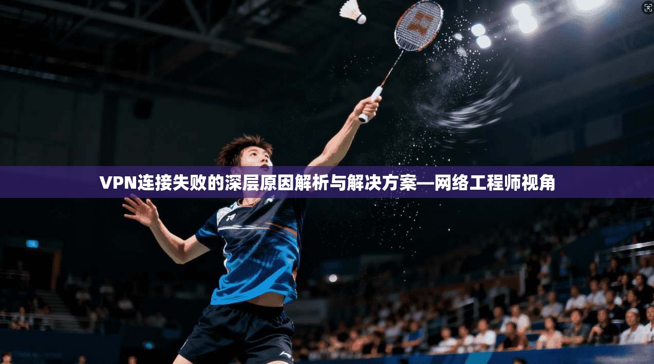 VPN连接失败的深层原因解析与解决方案—网络工程师视角