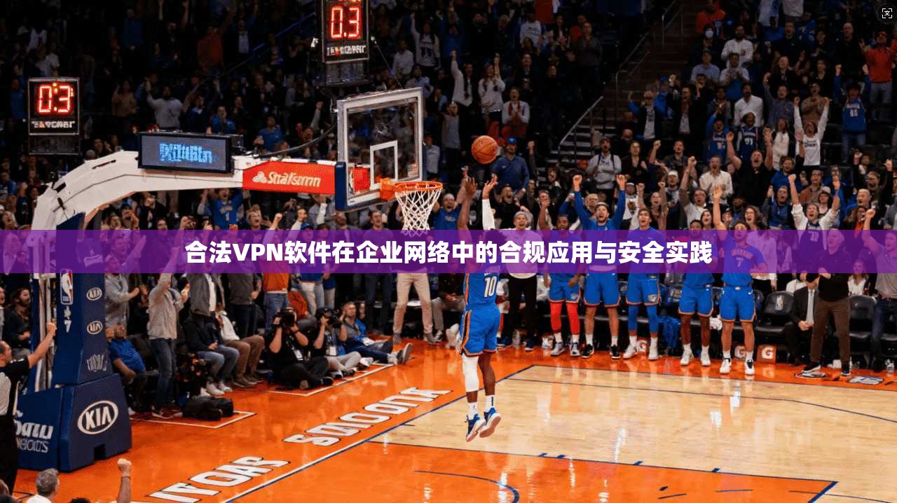 合法VPN软件在企业网络中的合规应用与安全实践