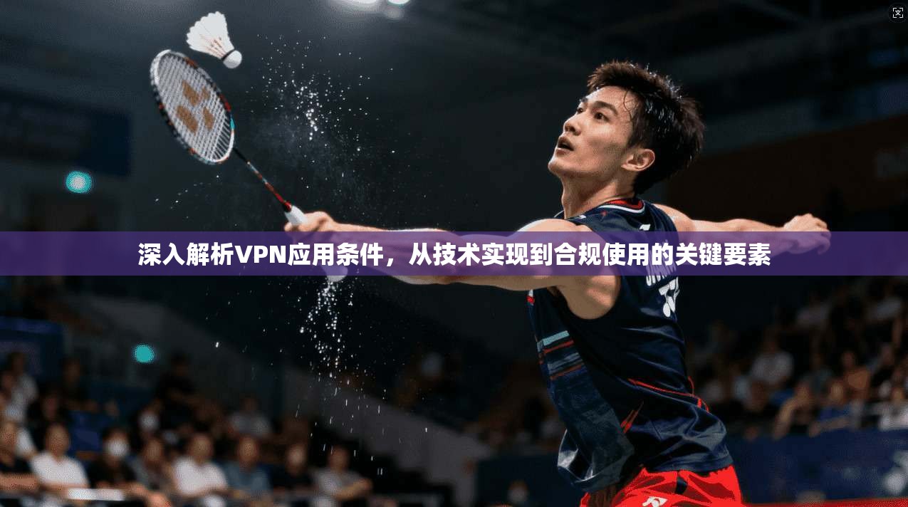 深入解析VPN应用条件，从技术实现到合规使用的关键要素