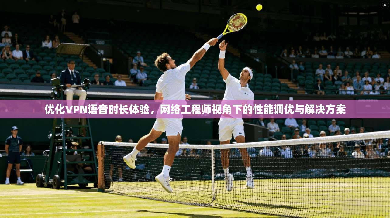 优化VPN语音时长体验，网络工程师视角下的性能调优与解决方案