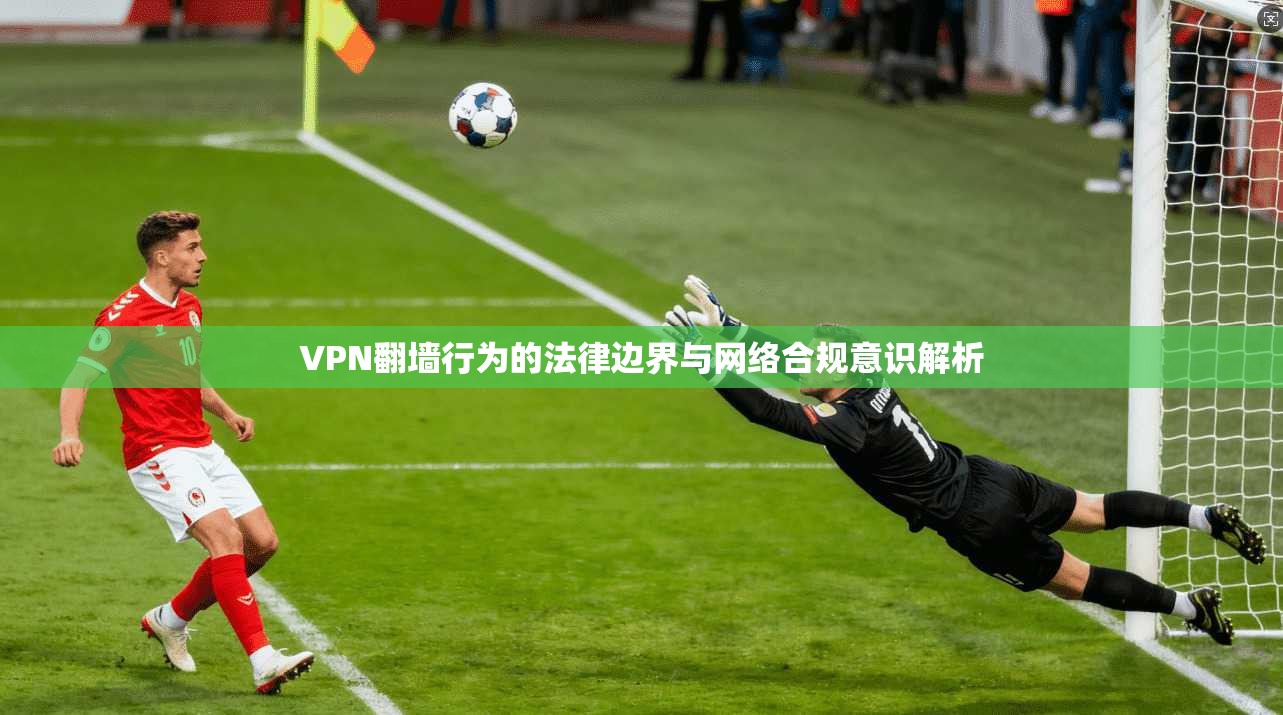 VPN翻墙行为的法律边界与网络合规意识解析