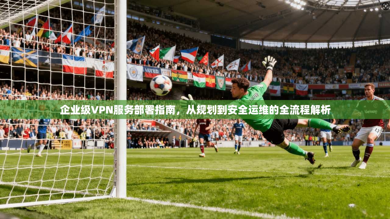 企业级VPN服务部署指南，从规划到安全运维的全流程解析