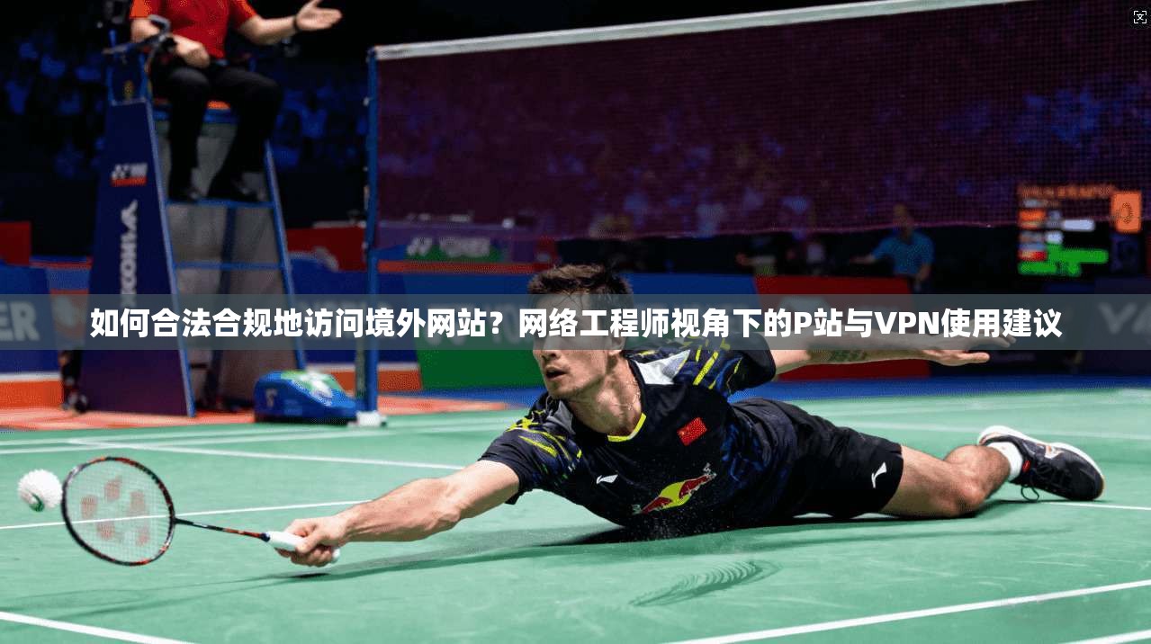 如何合法合规地访问境外网站？网络工程师视角下的P站与VPN使用建议
