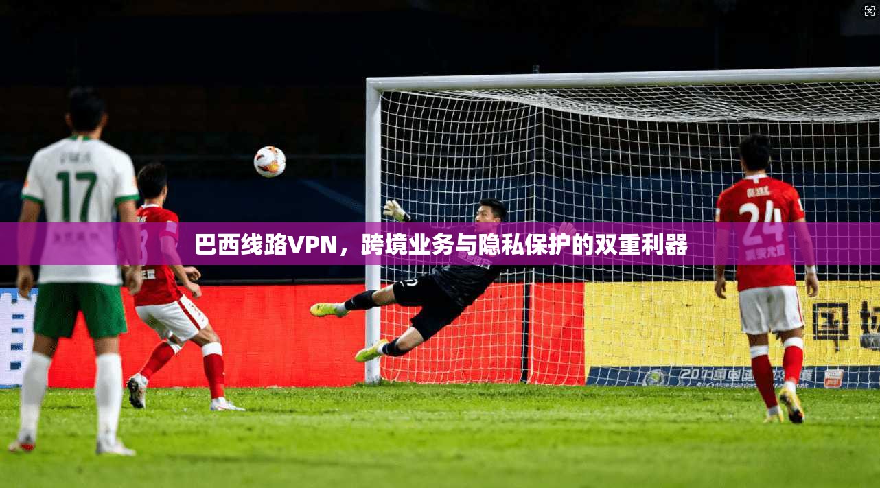 巴西线路VPN，跨境业务与隐私保护的双重利器