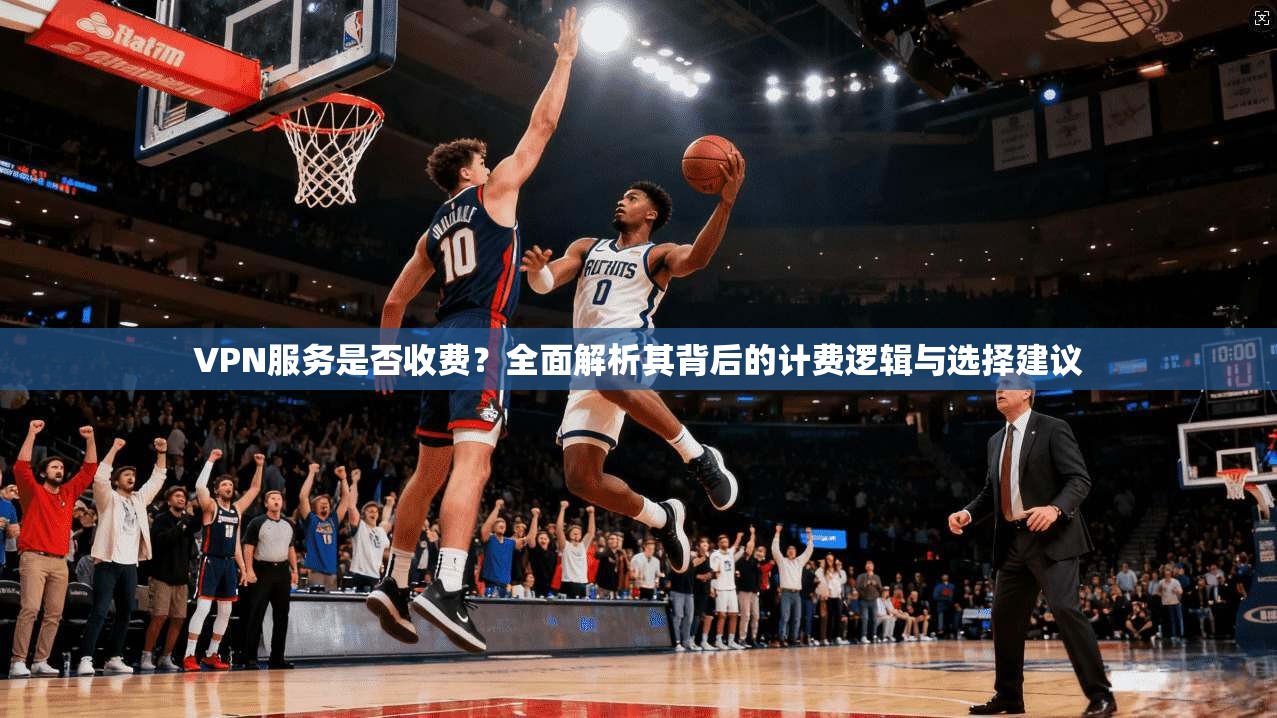 VPN服务是否收费？全面解析其背后的计费逻辑与选择建议