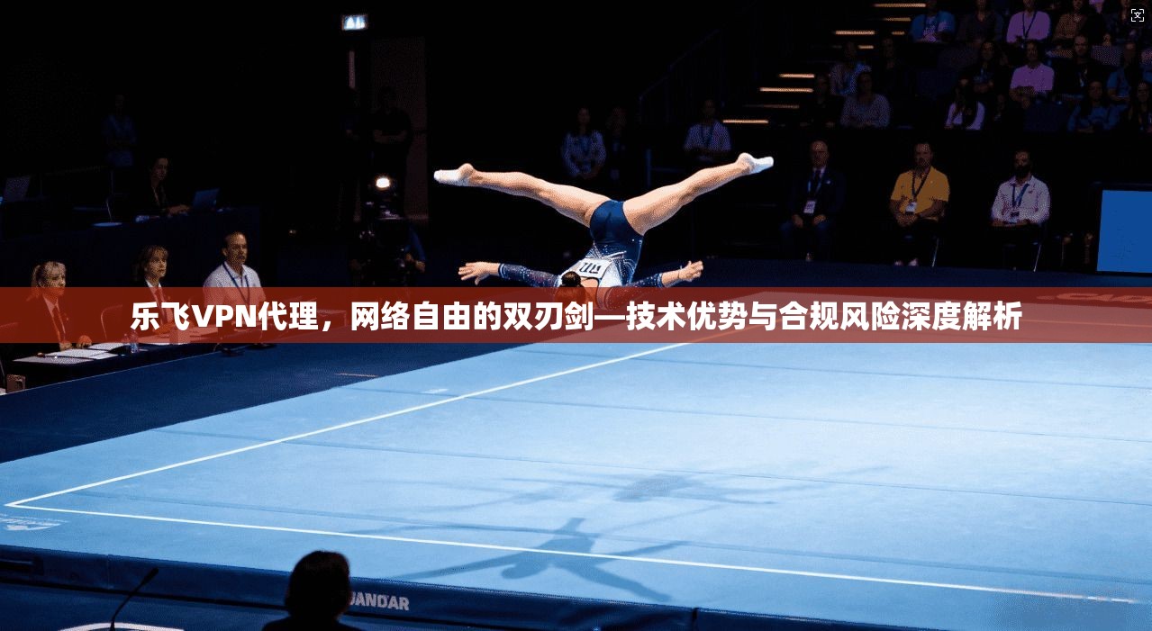 乐飞VPN代理，网络自由的双刃剑—技术优势与合规风险深度解析