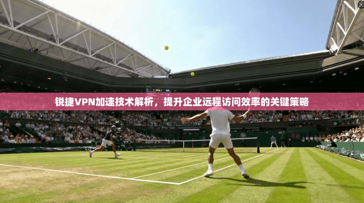 锐捷VPN加速技术解析，提升企业远程访问效率的关键策略
