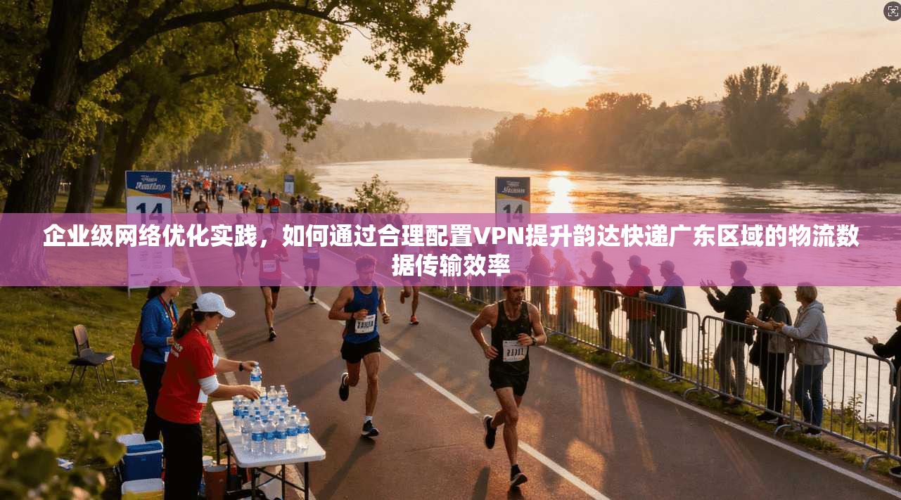 企业级网络优化实践，如何通过合理配置VPN提升韵达快递广东区域的物流数据传输效率