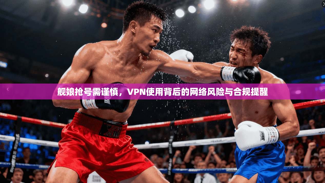舰娘抢号需谨慎，VPN使用背后的网络风险与合规提醒