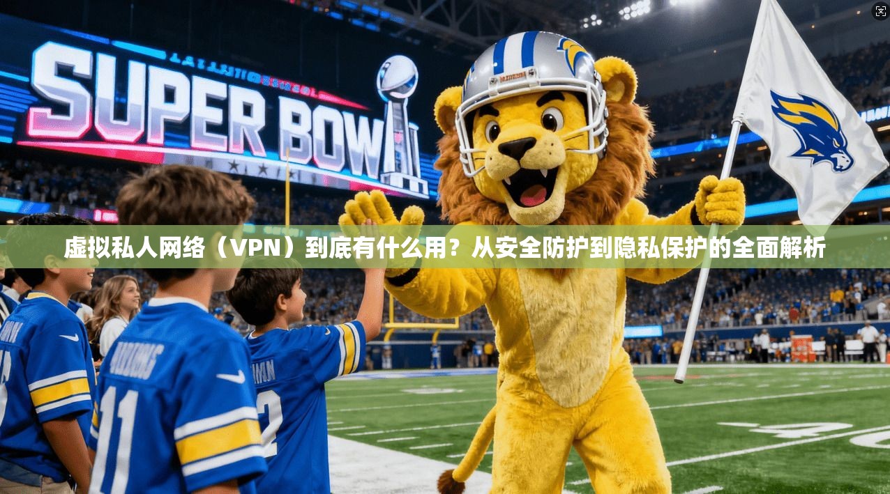 虚拟私人网络（VPN）到底有什么用？从安全防护到隐私保护的全面解析
