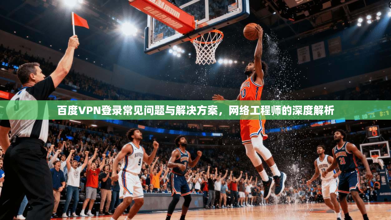 百度VPN登录常见问题与解决方案，网络工程师的深度解析