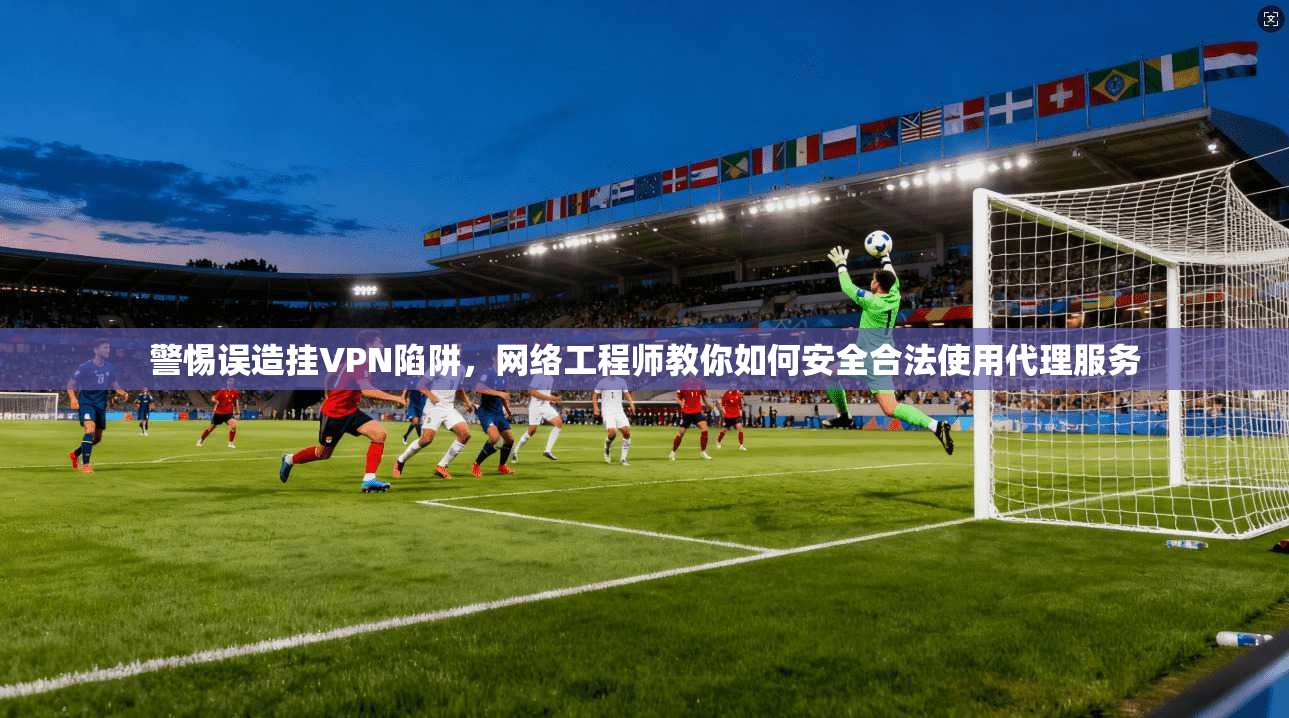 警惕误造挂VPN陷阱，网络工程师教你如何安全合法使用代理服务
