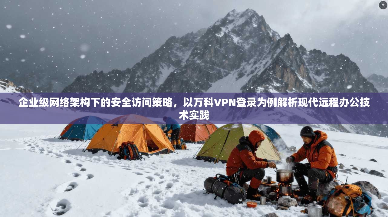 企业级网络架构下的安全访问策略，以万科VPN登录为例解析现代远程办公技术实践