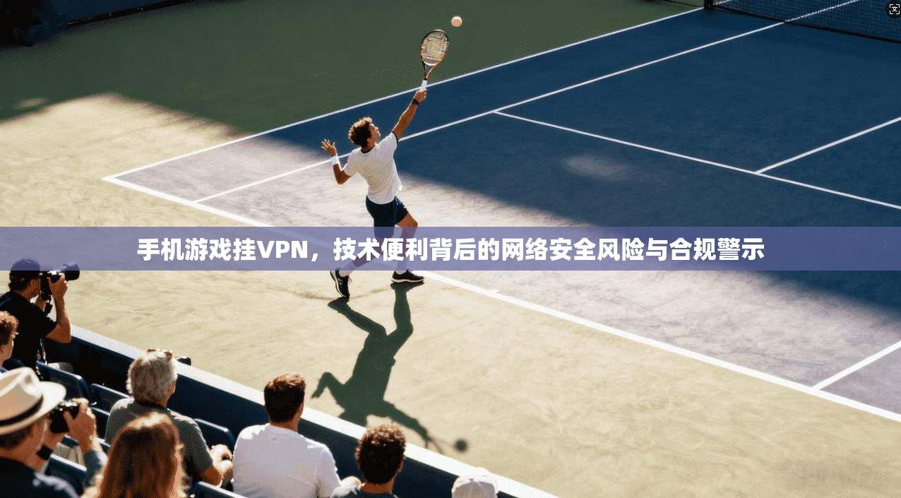 手机游戏挂VPN，技术便利背后的网络安全风险与合规警示