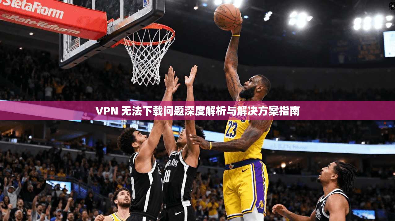 VPN 无法下载问题深度解析与解决方案指南