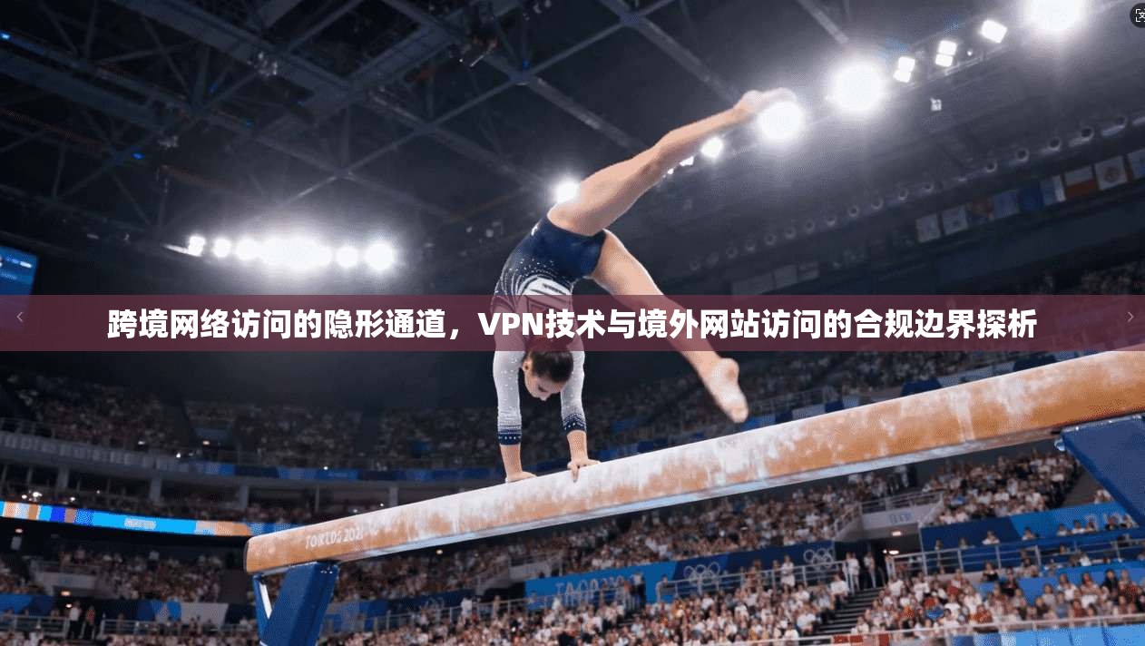 跨境网络访问的隐形通道，VPN技术与境外网站访问的合规边界探析