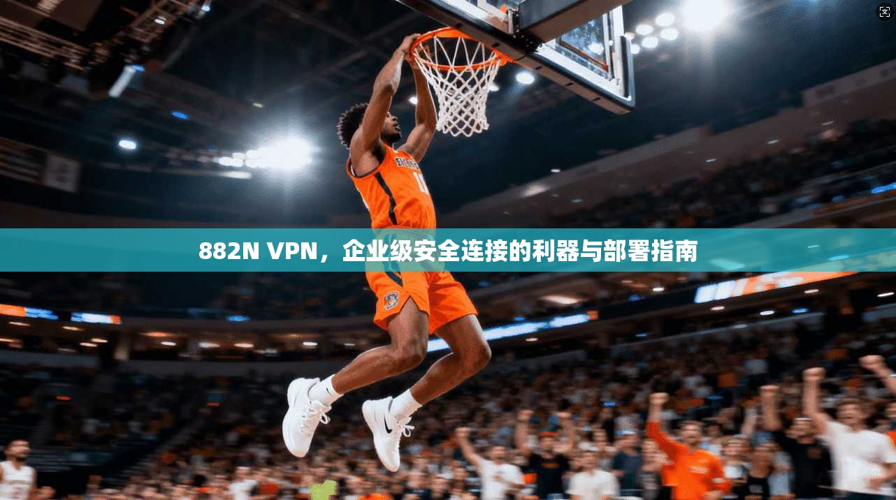 882N VPN，企业级安全连接的利器与部署指南