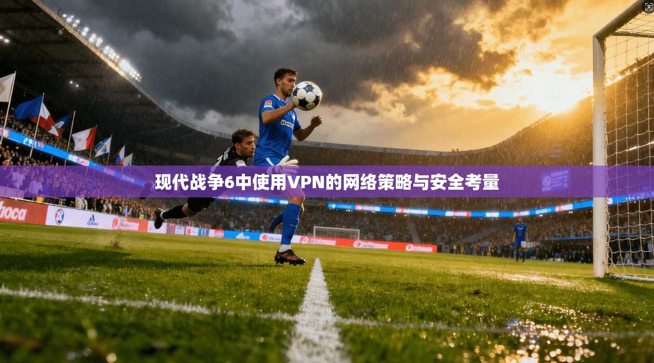 现代战争6中使用VPN的网络策略与安全考量