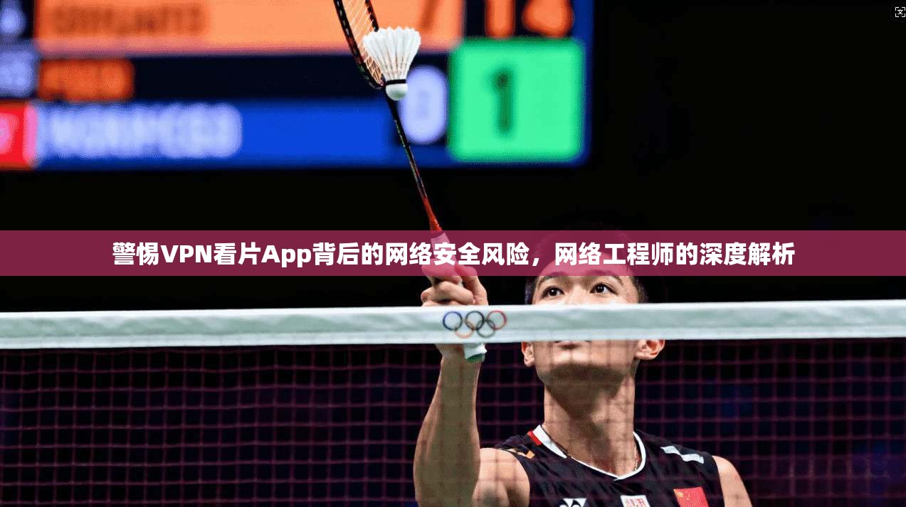 警惕VPN看片App背后的网络安全风险，网络工程师的深度解析