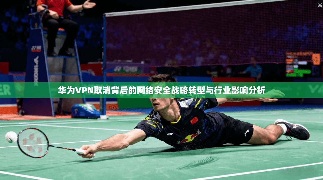 华为VPN取消背后的网络安全战略转型与行业影响分析