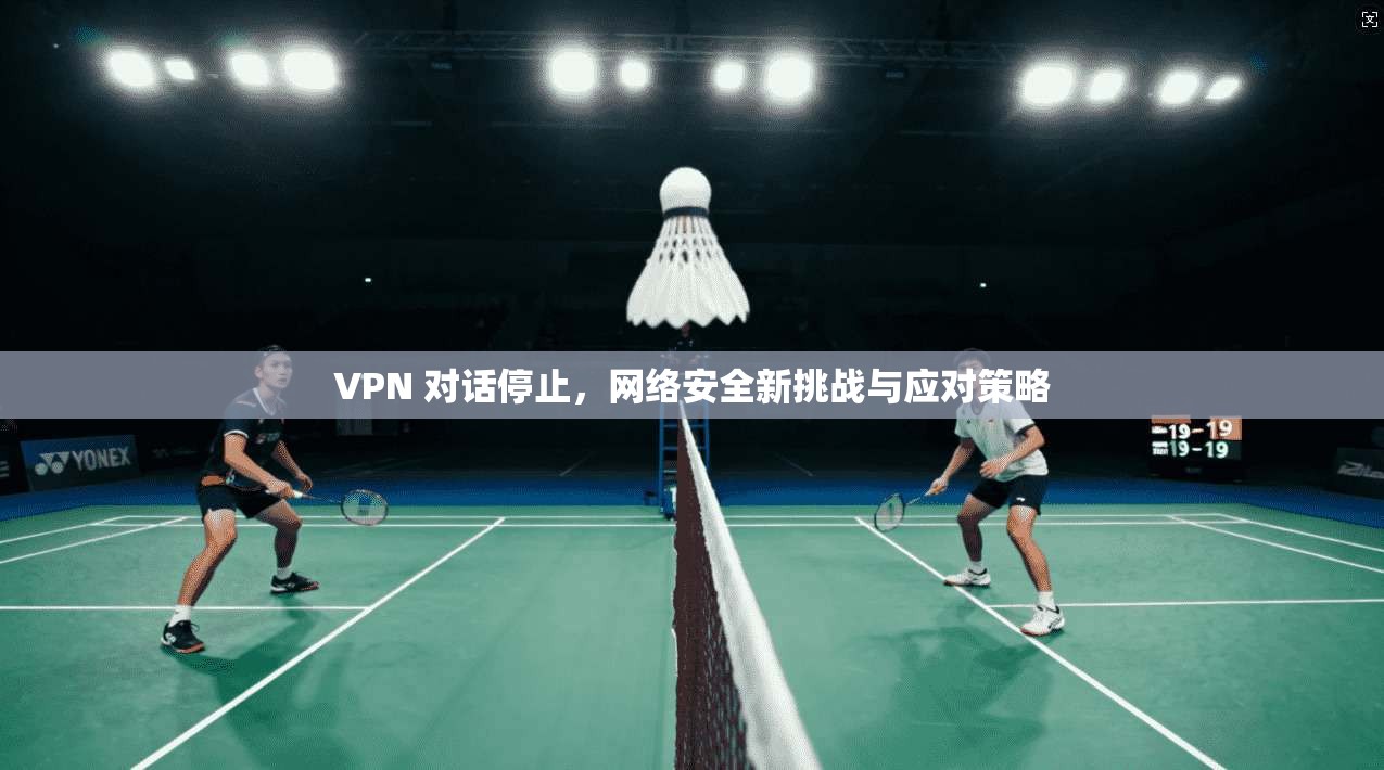 VPN 对话停止，网络安全新挑战与应对策略