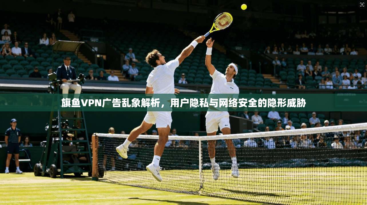 旗鱼VPN广告乱象解析，用户隐私与网络安全的隐形威胁