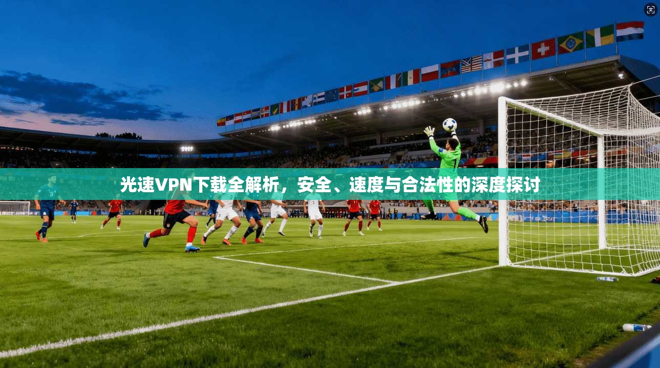 光速VPN下载全解析，安全、速度与合法性的深度探讨
