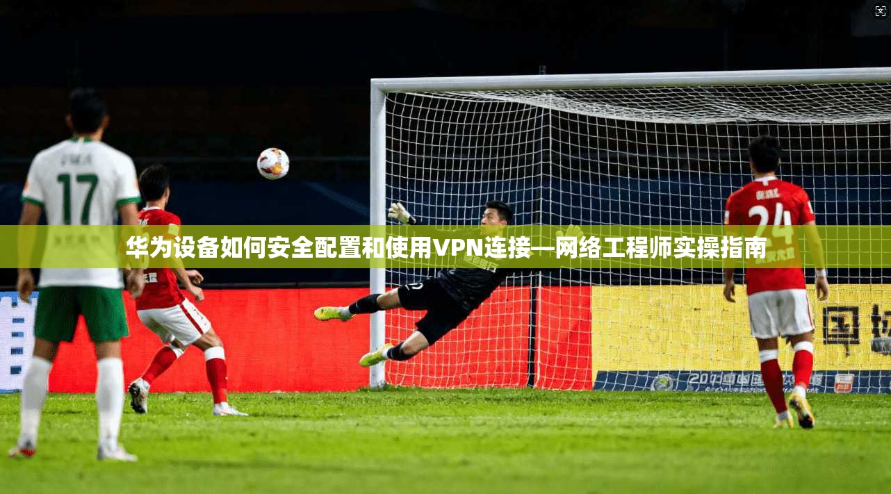 华为设备如何安全配置和使用VPN连接—网络工程师实操指南
