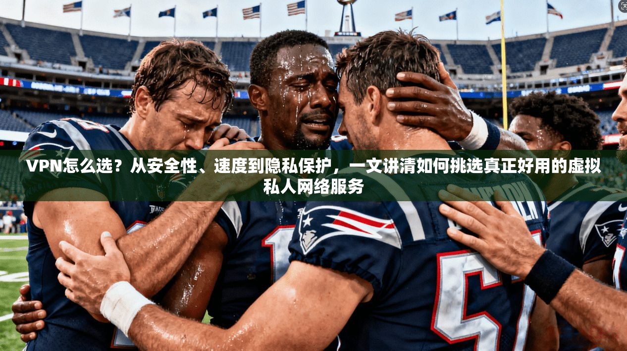 VPN怎么选？从安全性、速度到隐私保护，一文讲清如何挑选真正好用的虚拟私人网络服务