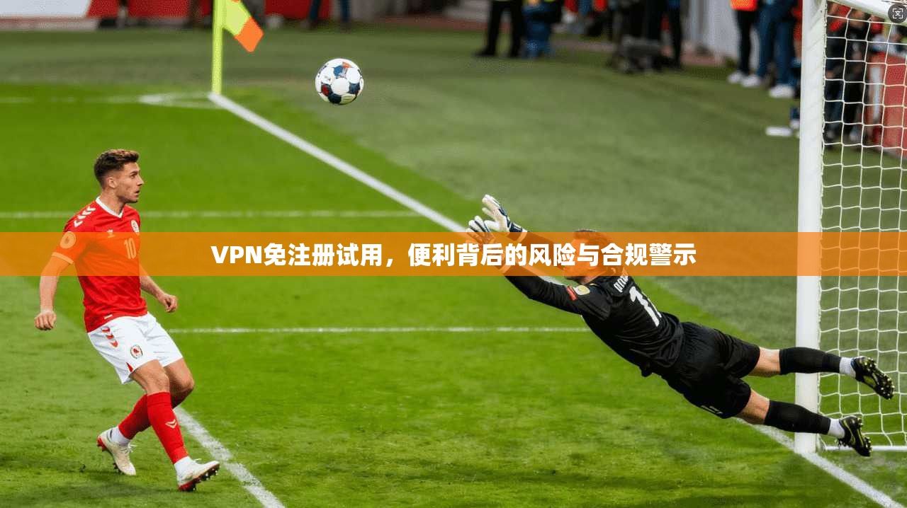 VPN免注册试用，便利背后的风险与合规警示