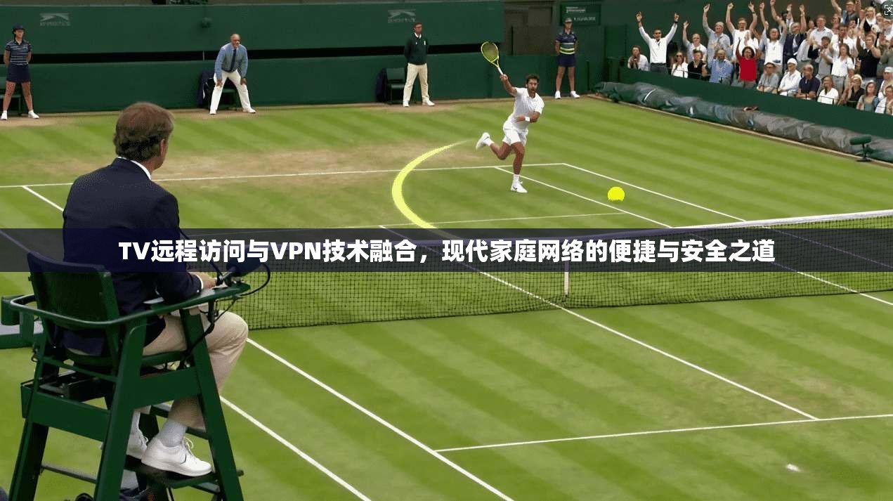 TV远程访问与VPN技术融合，现代家庭网络的便捷与安全之道