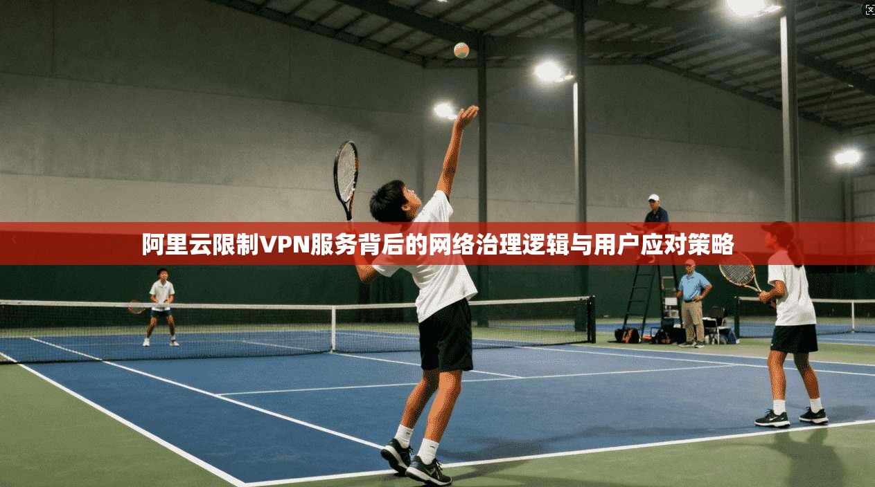 阿里云限制VPN服务背后的网络治理逻辑与用户应对策略