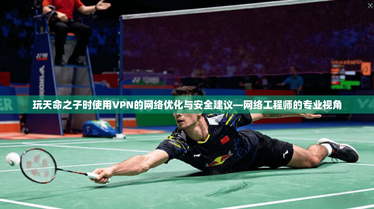 玩天命之子时使用VPN的网络优化与安全建议—网络工程师的专业视角