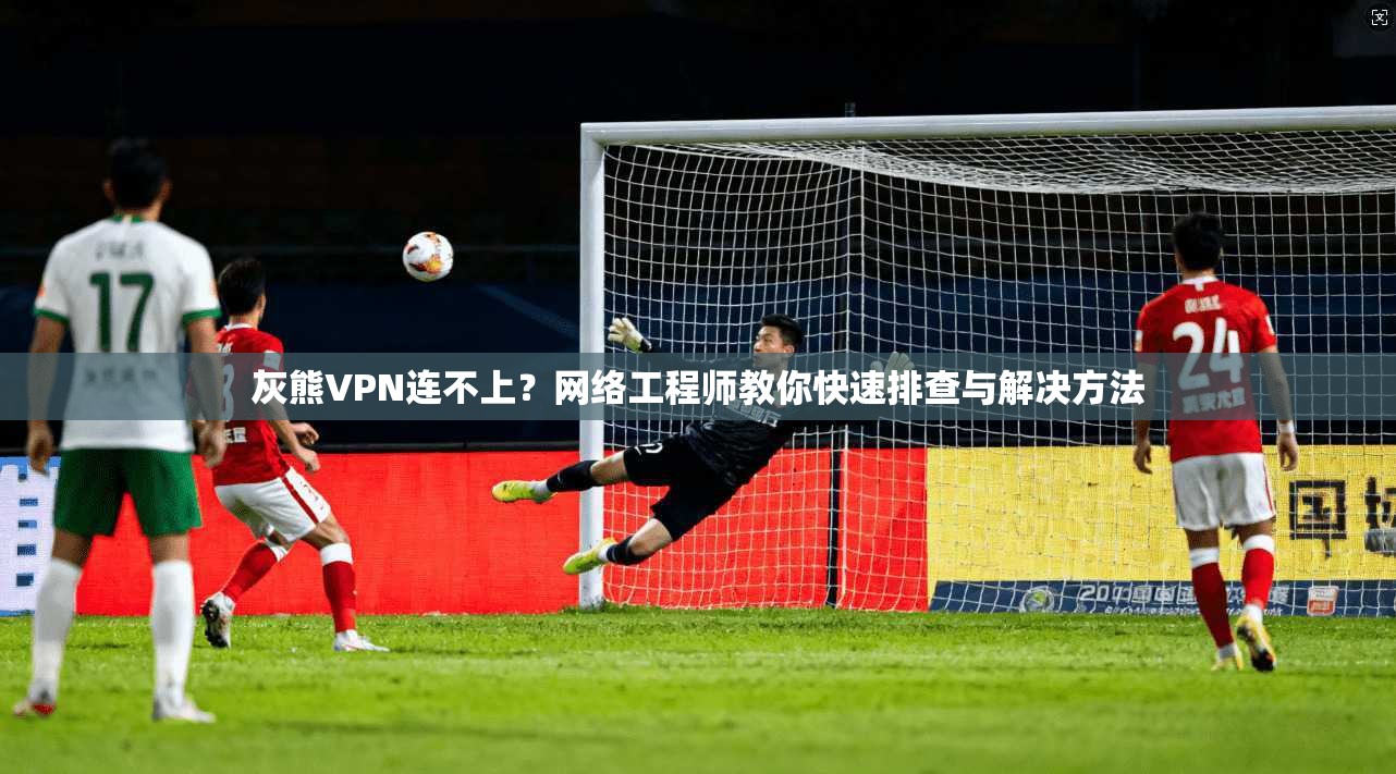 灰熊VPN连不上？网络工程师教你快速排查与解决方法