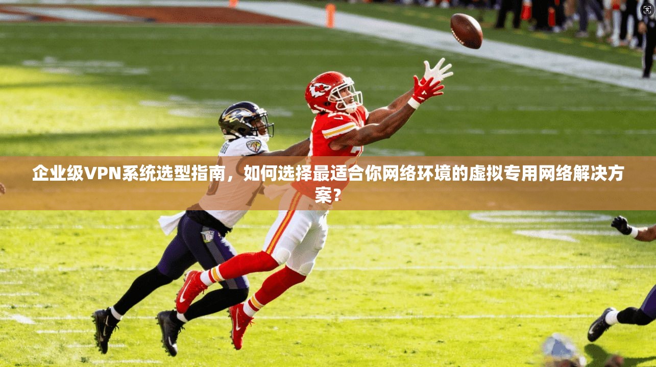 企业级VPN系统选型指南，如何选择最适合你网络环境的虚拟专用网络解决方案？