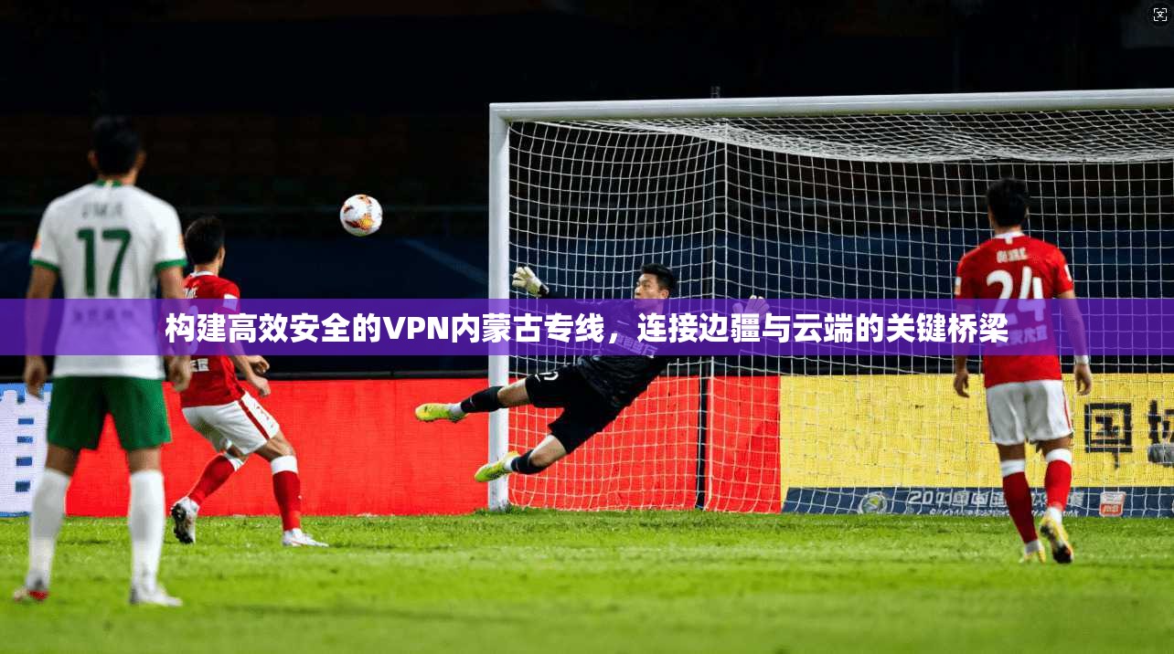 构建高效安全的VPN内蒙古专线，连接边疆与云端的关键桥梁