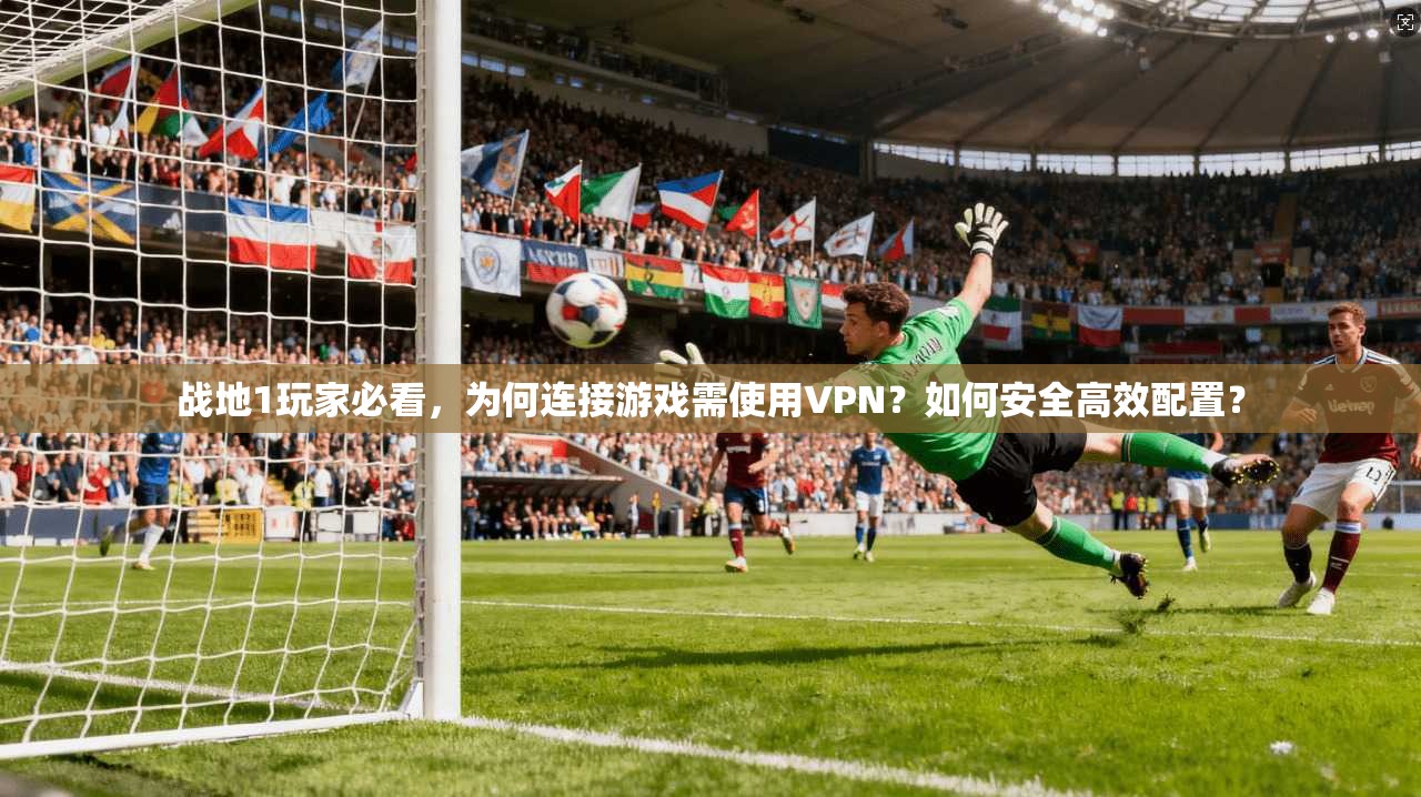 战地1玩家必看，为何连接游戏需使用VPN？如何安全高效配置？